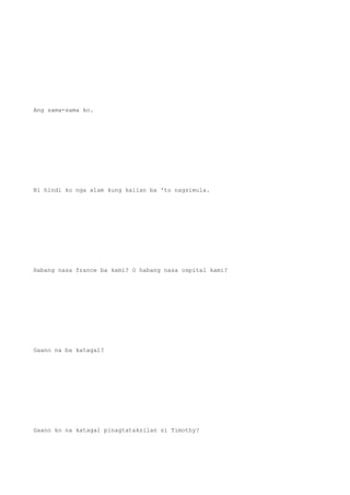 Ang sama-sama ko.
Ni hindi ko nga alam kung kailan ba 'to nagsimula.
Habang nasa france ba kami? O habang nasa ospital kami?
Gaano na ba katagal?
Gaano ko na katagal pinagtataksilan si Timothy?
 