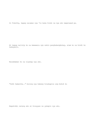 Si Timothy, kapag nalaman nya 'to baka hindi na nya ako mapatawad pa.
At kapag naiisip ko na mawawala sya sakin panghabangbuhay, alam ko na hindi ko
kakayanin.
Naramdaman ko na niyakap nya ako.
"Sshh Samantha.." bulong nya habang hinahaplos ang buhok ko
Napahikbi nalang ako at hinayaan na yakapin nya ako.
 