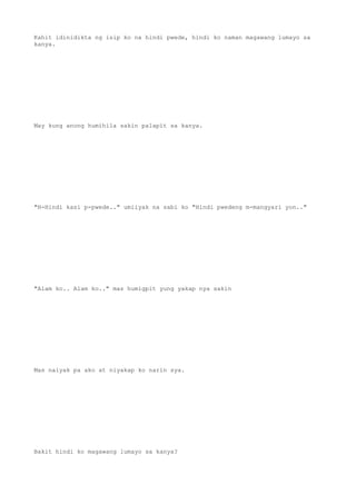 Kahit idinidikta ng isip ko na hindi pwede, hindi ko naman magawang lumayo sa
kanya.
May kung anong humihila sakin palapit sa kanya.
"H-Hindi kasi p-pwede.." umiiyak na sabi ko "Hindi pwedeng m-mangyari yon.."
"Alam ko.. Alam ko.." mas humigpit yung yakap nya sakin
Mas naiyak pa ako at niyakap ko narin sya.
Bakit hindi ko magawang lumayo sa kanya?
 