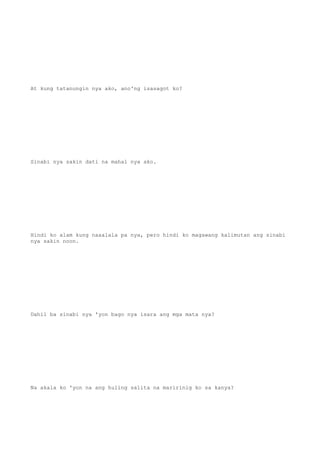 At kung tatanungin nya ako, ano'ng isasagot ko?
Sinabi nya sakin dati na mahal nya ako.
Hindi ko alam kung naaalala pa nya, pero hindi ko magawang kalimutan ang sinabi
nya sakin noon.
Dahil ba sinabi nya 'yon bago nya isara ang mga mata nya?
Na akala ko 'yon na ang huling salita na maririnig ko sa kanya?
 
