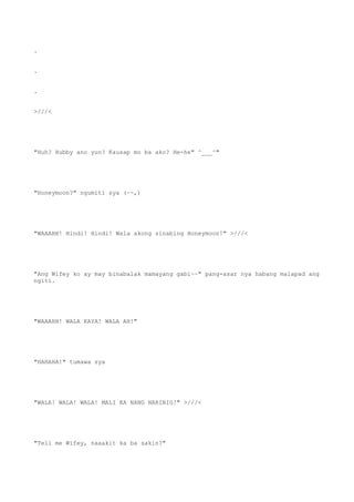 .
.
.
>///<
"Huh? Hubby ano yun? Kausap mo ba ako? He-he" ^___^"
"Honeymoon?" ngumiti sya (~~,)
"WAAAHH! Hindi! Hindi! Wala akong sinabing Honeymoon!" >///<
"Ang Wifey ko ay may binabalak mamayang gabi~~" pang-asar nya habang malapad ang
ngiti.
"WAAAHH! WALA KAYA! WALA AH!"
"HAHAHA!" tumawa sya
"WALA! WALA! WALA! MALI KA NANG NARINIG!" >///<
"Tell me Wifey, naaakit ka ba sakin?"
 