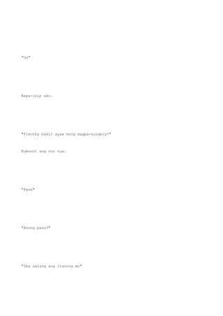 "Oo"
Napa-isip ako.
"Timothy bakit ayaw mong magpa-surgery?"
Kumunot ang noo nya.
"Pass"
"Anong pass?"
"Iba nalang ang itanong mo"
 