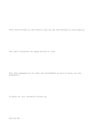 Gusto kong hilingin na sana mahalin lang nya ako nang katulad sa isang kapatid.
Pero bakit nasasaktan ako kapag naiisip ko 'yon?
Pero kung ipagpapatuloy ko naman ang nararamdaman ko para sa kanya, ano ang
mangyayari?
"A penny for your thoughts?" bulong nya
Umiling ako.
 