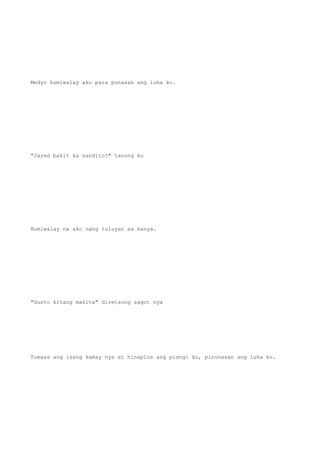 Medyo humiwalay ako para punasan ang luha ko.
"Jared bakit ka nandito?" tanong ko
Humiwalay na ako nang tuluyan sa kanya.
"Gusto kitang makita" diretsong sagot nya
Tumaas ang isang kamay nya at hinaplos ang pisngi ko, pinunasan ang luha ko.
 