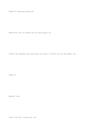 "Bakit?" mahinang tanong ko
Naka-focus ako sa kamay nya na nasa pisngi ko.
"Hindi ako makakatulog kung galit ka sakin," inalis na nya ang kamay nya
"Bakit?"
Ngumiti sya.
"Galit ka ba?" tanong nya ulit
 