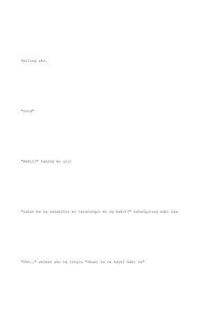 Umiling ako.
"Good"
"Bakit?" tanong ko ulit
"Lahat ba ng sasabihin ko tatanungin mo ng bakit?" nakangiting sabi nya
"Uhh.." umiwas ako ng tingin "Umuwi ka na kaya? Gabi na"
 