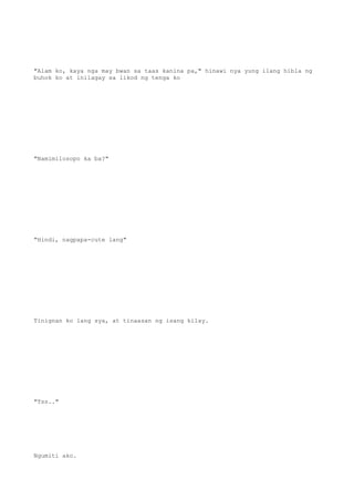 "Alam ko, kaya nga may bwan sa taas kanina pa," hinawi nya yung ilang hibla ng
buhok ko at inilagay sa likod ng tenga ko
"Namimilosopo ka ba?"
"Hindi, nagpapa-cute lang"
Tinignan ko lang sya, at tinaasan ng isang kilay.
"Tss.."
Ngumiti ako.
 