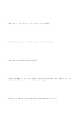 "Umuwi ka na. Gabi na.." tinulak ko sya nang mahina
Hinawakan nya yung dalawang kamay ko na tumutulak sa kanya.
"Gusto mo na ba talaga akong umalis?"
Bigla akong namula. Ang totoo ayoko pa syang umalis pero kasi.. Parang mali na
nandito sya. Gabi na at wala nang tao sa paligid.
Natatakot ba ako sa pwedeng mangyari kapag nagtagal sya dito?
 