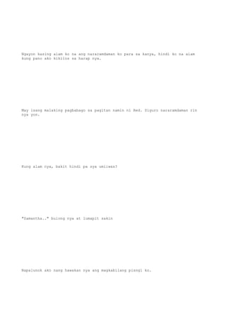 Ngayon kasing alam ko na ang nararamdaman ko para sa kanya, hindi ko na alam
kung pano ako kikilos sa harap nya.
May isang malaking pagbabago sa pagitan namin ni Red. Siguro nararamdaman rin
nya yon.
Kung alam nya, bakit hindi pa sya umiiwas?
"Samantha.." bulong nya at lumapit sakin
Napalunok ako nang hawakan nya ang magkabilang pisngi ko.
 
