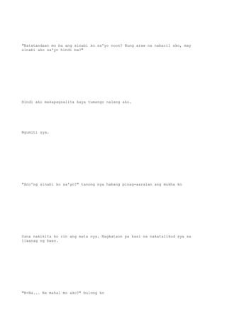 "Natatandaan mo ba ang sinabi ko sa'yo noon? Nung araw na nabaril ako, may
sinabi ako sa'yo hindi ba?"
Hindi ako makapagsalita kaya tumango nalang ako.
Ngumiti sya.
"Ano'ng sinabi ko sa'yo?" tanong nya habang pinag-aaralan ang mukha ko
Sana nakikita ko rin ang mata nya. Nagkataon pa kasi na nakatalikod sya sa
liwanag ng bwan.
"N-Na... Na mahal mo ako?" bulong ko
 