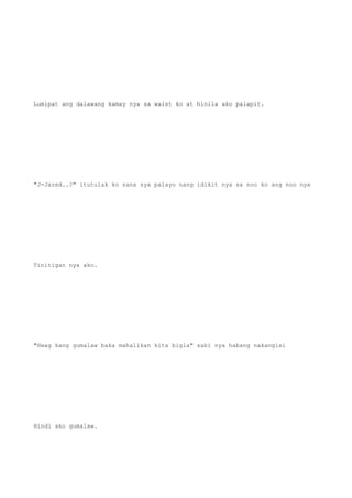 Lumipat ang dalawang kamay nya sa waist ko at hinila ako palapit.
"J-Jared..?" itutulak ko sana sya palayo nang idikit nya sa noo ko ang noo nya
Tinitigan nya ako.
"Hwag kang gumalaw baka mahalikan kita bigla" sabi nya habang nakangisi
Hindi ako gumalaw.
 