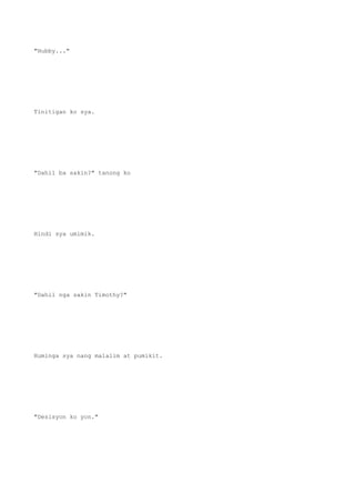 "Hubby..."
Tinitigan ko sya.
"Dahil ba sakin?" tanong ko
Hindi sya umimik.
"Dahil nga sakin Timothy?"
Huminga sya nang malalim at pumikit.
"Desisyon ko yon."
 
