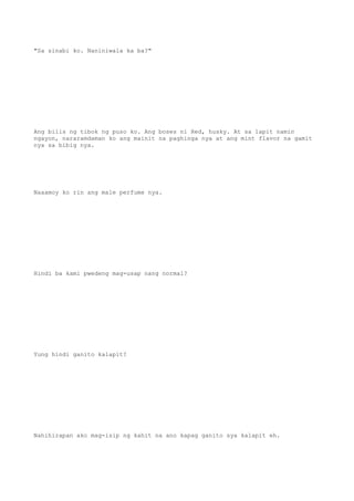 "Sa sinabi ko. Naniniwala ka ba?"
Ang bilis ng tibok ng puso ko. Ang boses ni Red, husky. At sa lapit namin
ngayon, nararamdaman ko ang mainit na paghinga nya at ang mint flavor na gamit
nya sa bibig nya.
Naaamoy ko rin ang male perfume nya.
Hindi ba kami pwedeng mag-usap nang normal?
Yung hindi ganito kalapit?
Nahihirapan ako mag-isip ng kahit na ano kapag ganito sya kalapit eh.
 