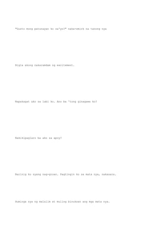 "Gusto mong patunayan ko sa'yo?" naka-smirk na tanong nya
Bigla akong nakaramdam ng excitement.
Napakagat ako sa labi ko. Ano ba 'tong ginagawa ko?
Nakikipaglaro ba ako sa apoy?
Narinig ko syang nag-groan. Pagtingin ko sa mata nya, nakasara.
Huminga sya ng malalim at muling binuksan ang mga mata nya.
 