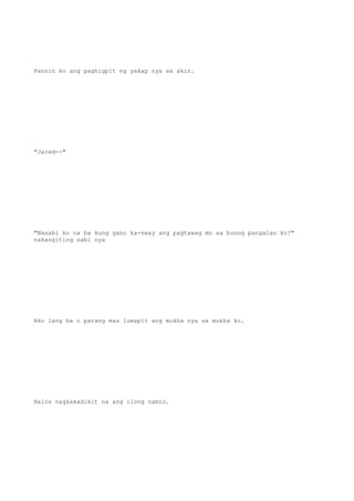 Pansin ko ang paghigpit ng yakap nya sa akin.
"Jared--"
"Nasabi ko na ba kung gano ka-sexy ang pagtawag mo sa buong pangalan ko?"
nakangiting sabi nya
Ako lang ba o parang mas lumapit ang mukha nya sa mukha ko.
Halos nagkakadikit na ang ilong namin.
 