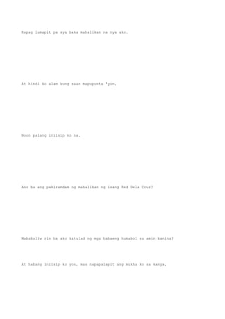 Kapag lumapit pa sya baka mahalikan na nya ako.
At hindi ko alam kung saan mapupunta 'yon.
Noon palang iniisip ko na.
Ano ba ang pakiramdam ng mahalikan ng isang Red Dela Cruz?
Mababaliw rin ba ako katulad ng mga babaeng humabol sa amin kanina?
At habang iniisip ko yon, mas napapalapit ang mukha ko sa kanya.
 