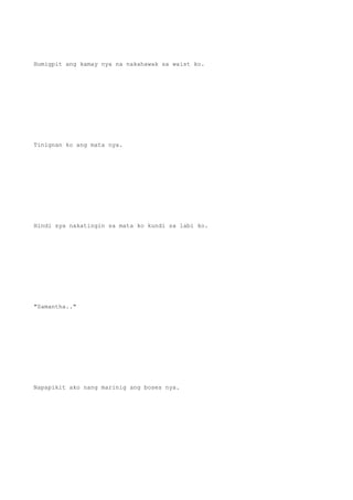 Humigpit ang kamay nya na nakahawak sa waist ko.
Tinignan ko ang mata nya.
Hindi sya nakatingin sa mata ko kundi sa labi ko.
"Samantha.."
Napapikit ako nang marinig ang boses nya.
 