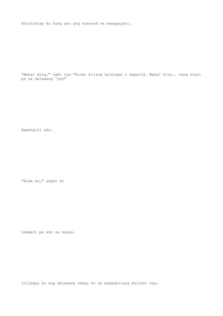 Hinihintay ko kung ano ang susunod na mangyayari.
"Mahal kita," sabi nya "Hindi bilang kaibigan o kapatid. Mahal kita.. nang higit
pa sa dalawang 'yon"
Napangiti ako.
"Alam ko," sagot ko
Lumapit pa ako sa kanya.
Inilagay ko ang dalawang kamay ko sa magkabilang balikat nya.
 