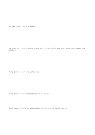 At mas lumapit pa sya sakin.
Sa oras na 'to wala akong ibang maisip kung hindi ang pakiramdam nang yakap nya
sakin..
Kung gaano kainit ang yakap nya.
Kung gaano ako ka-komportable sa yakap nya.
Kung gaano kasarap sa pakiramdam ang marinig na mahal nya ako.
 