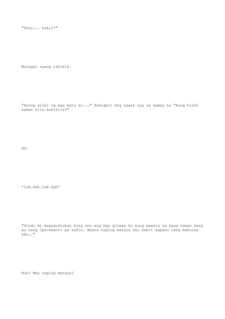 "Pero... bakit?"
Matagal syang tahimik.
"Anong silbi ng mga mata ko..." Humigpit ang hawak nya sa kamay ko "Kung hindi
naman kita makikita?"
Oh.
*lub.dub.lub.dub*
"Hindi mo magugustuhan kung ano ang mga ginawa ko nung mawala ka kaya naman hwag
mo nang ipa-kwento pa sakin. Basta naging masaya ako kahit papano nang mabulag
ako.."
Huh? Mas naging masaya?
 