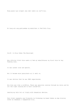 Kung paano nya nilapit ang labi namin sa isa't-isa.
At kung ano ang pakiramdam ng mahalikan ni Red Dela Cruz.
Ch.65 - A Kiss Under The Moonlight
Ang official first kiss namin ni Red ay kabaliktaran ng first kiss ko kay
Timothy noon.
It was rather slow and gentle.
But it became more passionate as it went on.
It was obvious that he was VERY experienced.
His kiss was like a wildfire. There was gasoline running through my veins and he
lit the light causing me to burn inside-out.
Leaving my skin hot at tingly with dangerous desires.
Pero hindi nawawala ang fireworks na hinahanap ng bawat babae sa mga kissing
scene na nababasa o napapanood nila.
 