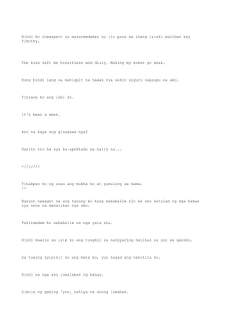 Hindi ko ineexpect na mararamdaman ko ito para sa ibang lalaki maliban kay
Timothy.
The kiss left me breathless and dizzy. Making my knees go weak.
Kung hindi lang sa mahigpit na hawak nya sakin siguro napaupo na ako.
Tinrace ko ang labi ko.
It's been a week.
Ano na kaya ang ginagawa nya?
Ganito rin ba sya ka-apektado sa halik na...
>//////<
Tinakpan ko ng unan ang mukha ko at gumulong sa kama.
/>
Ngayon nasagot na ang tanong ko kung mababaliw rin ba ako katulad ng mga babae
nya once na mahalikan nya ako.
Pakiramdam ko nababaliw na nga yata ako.
Hindi maalis sa isip ko ang tungkol sa nangyaring halikan na yon sa gazebo.
Sa tuwing ipipikit ko ang mata ko, yun kagad ang nakikita ko.
Hindi na nga ako lumalabas ng bahay.
Simula ng gabing 'yon, nahiya na akong lumabas.
 