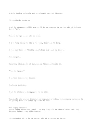 Alam ko kasing nagkasala ako sa relasyon namin ni Timothy.
Pero gustuhin ko man...
Hindi ko magawang sisihin ang sarili ko sa pagpayag na halikan ako ni Red nang
gabing 'yon.
Nahulog na nga talaga ako sa kanya.
Siguro kung naisip ko ito a year ago, tatawanan ko lang.
A year ago kasi, si Timothy lang talaga ang laman ng isip ko.
Pero ngayon..
Bumuntong hininga ako at tumingin sa kisame ng kwarto ko.
"Pano na ngayon?"
I am torn between two lovers.
Ang baduy pakinggan.
Hindi ko akalain na mangyayari ito sa akin.
Naniniwala ako noon na imposible na magmahal ng dalawa pero ngayong naranasan ko
na, parang kinain ko lahat ng sinabi ko noon.
Noon kapag nanunuod
ako ng drama kasama ang Crazy Trios ang tingin ko sa lead malandi, dahil may
dalawang lalaki syang nili-lead on.
Pero masasabi ko rin ba na malandi ako sa sitwasyon ko ngayon?
 