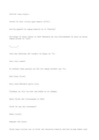 Selfish lang siguro.
Pareho ko kasi silang ayaw mawala sa'kin.
Ano'ng gagawin ko kapag bumalik na si Timothy?
Kailangan ko bang iwasan si Red? Mawawala ba ang nararamdaman ko para sa kanya
kapag ginawa ko 'yon?
>_______<
Sana may makausap ako tungkol sa bagay na 'to.
Pero sino naman?
Si Audrey? Baka patayin pa ako nun kapag nalaman nya 'to.
Ang Crazy Trios?
Pero nasa Bukidnon parin sila.
Tinakpan ko ulit ng unan ang mukha ko at dumapa.
Bakit hindi ako tinatawagan ni Red?
Hindi ba nya ako tatawagan?
Bakit hindi?
Napaupo ako bigla.
Hindi kaya iniisip nya na hindi ako marunong humalik katulad ng mga babae nya?
 