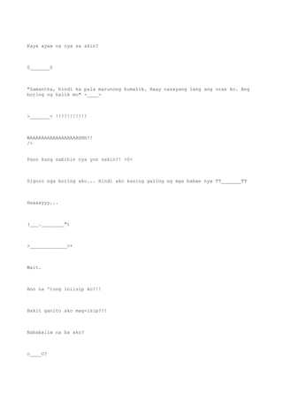 Kaya ayaw na nya sa akin?
0_______0
"Samantha, hindi ka pala marunong humalik. Haay nasayang lang ang oras ko. Ang
boring ng halik mo" -____-
>_______< !!!!!!!!!!!
WAAAAAAAAAAAAAAAAAHHH!!
/>
Pano kung sabihin nya yon sakin?! >0<
Siguro nga boring ako... Hindi ako kasing galing ng mga babae nya TT_______TT
Haaaayyy...
(___.________")
>_____________>+
Wait.
Ano na 'tong iniisip ko?!!
Bakit ganito ako mag-isip?!!
Nababaliw na ba ako?
o____O?
 