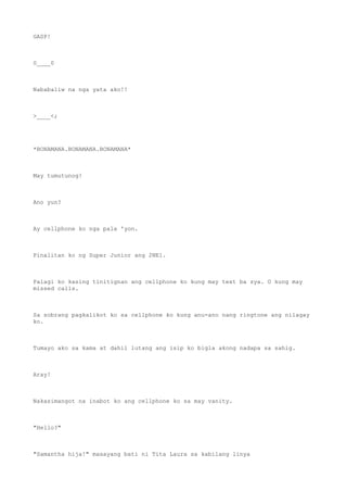 GASP!
0____0
Nababaliw na nga yata ako!!
>____<;
*BONAMANA.BONAMANA.BONAMANA*
May tumutunog!
Ano yun?
Ay cellphone ko nga pala 'yon.
Pinalitan ko ng Super Junior ang 2NE1.
Palagi ko kasing tinitignan ang cellphone ko kung may text ba sya. O kung may
missed calls.
Sa sobrang pagkalikot ko sa cellphone ko kung anu-ano nang ringtone ang nilagay
ko.
Tumayo ako sa kama at dahil lutang ang isip ko bigla akong nadapa sa sahig.
Aray!
Nakasimangot na inabot ko ang cellphone ko sa may vanity.
"Hello?"
"Samantha hija!" masayang bati ni Tita Laura sa kabilang linya
 