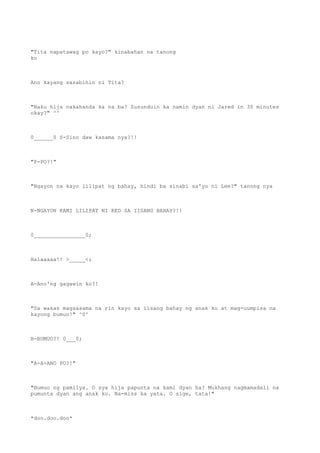 "Tita napatawag po kayo?" kinabahan na tanong
ko
Ano kayang sasabihin ni Tita?
"Naku hija nakahanda ka na ba? Susunduin ka namin dyan ni Jared in 30 minutes
okay?" ^^
0______0 S-Sino daw kasama nya?!!
"P-PO?!"
"Ngayon na kayo lilipat ng bahay, hindi ba sinabi sa'yo ni Lee?" tanong nya
N-NGAYON KAMI LILIPAT NI RED SA IISANG BAHAY?!!
0________________0;
Halaaaaa!! >_____<;
A-Ano'ng gagawin ko?!
"Sa wakas magsasama na rin kayo sa iisang bahay ng anak ko at mag-uumpisa na
kayong bumuo!" ^0^
B-BUMUO?! 0___0;
"A-A-ANO PO?!"
"Bumuo ng pamilya. O sya hija papunta na kami dyan ha? Mukhang nagmamadali na
pumunta dyan ang anak ko. Na-miss ka yata. O sige, tata!"
*doo.doo.doo*
 