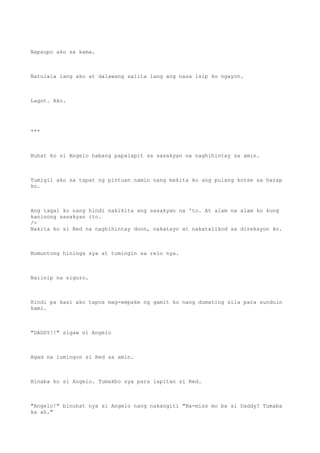 Napaupo ako sa kama.
Natulala lang ako at dalawang salita lang ang nasa isip ko ngayon.
Lagot. Ako.
***
Buhat ko si Angelo habang papalapit sa sasakyan na naghihintay sa amin.
Tumigil ako sa tapat ng pintuan namin nang makita ko ang pulang kotse sa harap
ko.
Ang tagal ko nang hindi nakikita ang sasakyan na 'to. At alam na alam ko kung
kaninong sasakyan ito.
/>
Nakita ko si Red na naghihintay doon, nakatayo at nakatalikod sa direksyon ko.
Bumuntong hininga sya at tumingin sa relo nya.
Naiinip na siguro.
Hindi pa kasi ako tapos mag-empake ng gamit ko nang dumating sila para sunduin
kami.
"DADDY!!" sigaw ni Angelo
Agad na lumingon si Red sa amin.
Binaba ko si Angelo. Tumakbo sya para lapitan si Red.
"Angelo!" binuhat nya si Angelo nang nakangiti "Na-miss mo ba si Daddy? Tumaba
ka ah."
 