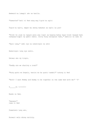 Awkward na lumapit ako sa kanila.
"Samantha" bati ni Red nang may tipid na ngiti
Tipid na ngiti, dapat ba akong kabahan sa ngiti na yon?
"Hindi ko alam na ngayon pala ang lipat sa bagong bahay kaya hindi kaagad kami
nakapag-ligpit ng gamit namin. Sorry kung natagalan kami," mabilis na sabi ko
"Ayos lang," sabi nya na nakatingin sa akin
Nakatingin lang sya sakin.
Umiwas ako ng tingin.
"Daddy are we sharing a room?"
"Kung gusto mo Angelo, kanino mo ba gusto tumabi?" tanong ni Red
"Both! I want Mommy and Daddy to be together on the same bed with me!" ^0^
0______0; >//////<
Naubo si Red.
"Hahaha!"
tawa ni Red
Tumahimik lang ako.
Kunwari wala akong narinig.
 
