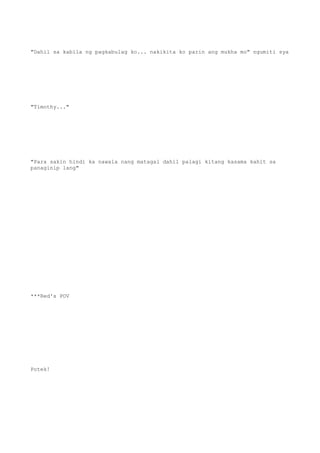 "Dahil sa kabila ng pagkabulag ko... nakikita ko parin ang mukha mo" ngumiti sya
"Timothy..."
"Para sakin hindi ka nawala nang matagal dahil palagi kitang kasama kahit sa
panaginip lang"
***Red's POV
Potek!
 