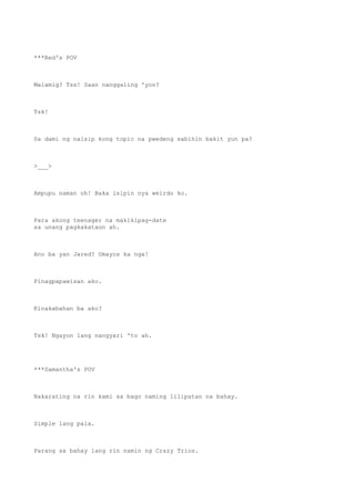 ***Red's POV
Malamig? Tss! Saan nanggaling 'yon?
Tsk!
Sa dami ng naisip kong topic na pwedeng sabihin bakit yun pa?
>___>
Ampupu naman oh! Baka isipin nya weirdo ko.
Para akong teenager na makikipag-date
sa unang pagkakataon ah.
Ano ba yan Jared? Umayos ka nga!
Pinagpapawisan ako.
Kinakabahan ba ako?
Tsk! Ngayon lang nangyari 'to ah.
***Samantha's POV
Nakarating na rin kami sa bago naming lilipatan na bahay.
Simple lang pala.
Parang sa bahay lang rin namin ng Crazy Trios.
 