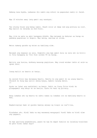 Habang nasa byahe, nadaanan din namin ang school na papasukan namin ni Jared.
Mga 10 minutes away lang gamit ang sasakyan.
Two storey house ang bahay namin. Peach color at deep red ang pintura sa roof.
May maliit na veranda sa 2nd floor.
May itim na gate na abot hanggang dibdib. May malawak na bakuran sa harap na
pwedeng paglaruan ni Angelo. May swing, see-saw at slide.
Meron namang garahe ng kotse sa kabilang side.
Malawak ang espasyo sa sala. Kumpleto ang mga gamit mula sa sala set na binili
ni Tita hanggang sa 72in flat screen TV sa harap.
Malinis ang kusina, mukhang masarap paglutuan. May round wooden table at anim na
upuan doon.
Isang maliit na kwarto at banyo.
Sa second floor may dalawang kwarto. Nakita ko ang gamit ko sa unang kwarto.
Chineck ko kung may sarili akong banyo, mabuti nalang meron.
/>
Ayoko sa lahat ang nakikihati sa banyo. Kahit sa Crazy Trios hindi ko
pinapagamit ang banyo ko sa kanila. Gusto ko kasi ng privacy.
Nang lumabas ako ng kwarto ko sakto naman na lumabas rin sa kabilang kwarto si
Red.
Nagkatinginan kami at pareho kaming umiwas ng tingin sa isa't-isa.
Kinakaban ako. Hindi kaba na may masamang mangyayari kundi kaba na hindi alam
ang gagawin.
Sa mga ganitong pagkakataon, paano ka nga ba dapat kumilos sa lalaking hinalikan
mo pero hindi naman kayo?
 