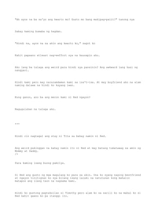 "Ah ayos na ba sa'yo ang kwarto mo? Gusto mo bang makipag-palit?" tanong nya
Sabay kaming bumaba ng hagdan.
"Hindi na, ayos na sa akin ang kwarto ko," sagot ko
Kahit papaano atleast nag-eeffort sya na kausapin ako.
Ako lang ba talaga ang weird para hindi sya pansinin? Ang awkward lang kasi ng
nangyari.
Hindi kami pero may nararamdaman kami sa isa't-isa. At may boyfriend ako na alam
naming dalawa na hindi ko kayang iwan.
Kung ganon, ano ba ang meron kami ni Red ngayon?
Naguguluhan na talaga ako.
***
Hindi rin nagtagal ang stay ni Tita sa bahay namin ni Red.
Ang weird pakinggan na bahay namin ito ni Red at may batang tumatawag sa amin ng
Mommy at Daddy.
/>
Para kaming isang buong pamilya.
Si Red ang gusto ng mga magulang ko para sa akin. Una ko syang naging bestfriend
at ngayon tinitignan ko sya bilang isang lalaki na natutunan kong mahalin
matapos ang ilang taon na nagsama kami.
Hindi ko gustong pagtaksilan si Timothy pero alam ko sa sarili ko na mahal ko si
Red kahit gaano ko pa itanggi ito.
 