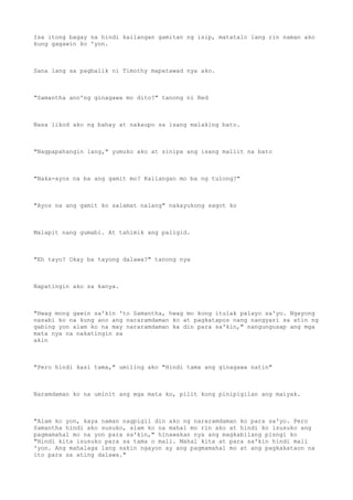 Isa itong bagay na hindi kailangan gamitan ng isip, matatalo lang rin naman ako
kung gagawin ko 'yon.
Sana lang sa pagbalik ni Timothy mapatawad nya ako.
"Samantha ano'ng ginagawa mo dito?" tanong ni Red
Nasa likod ako ng bahay at nakaupo sa isang malaking bato.
"Nagpapahangin lang," yumuko ako at sinipa ang isang maliit na bato
"Naka-ayos na ba ang gamit mo? Kailangan mo ba ng tulong?"
"Ayos na ang gamit ko salamat nalang" nakayukong sagot ko
Malapit nang gumabi. At tahimik ang paligid.
"Eh tayo? Okay ba tayong dalawa?" tanong nya
Napatingin ako sa kanya.
"Hwag mong gawin sa'kin 'to Samantha, hwag mo kong itulak palayo sa'yo. Ngayong
nasabi ko na kung ano ang nararamdaman ko at pagkatapos nang nangyari sa atin ng
gabing yon alam ko na may nararamdaman ka din para sa'kin," nangungusap ang mga
mata nya na nakatingin sa
akin
"Pero hindi kasi tama," umiling ako "Hindi tama ang ginagawa natin"
Naramdaman ko na uminit ang mga mata ko, pilit kong pinipigilan ang maiyak.
"Alam ko yon, kaya naman nagpigil din ako ng nararamdaman ko para sa'yo. Pero
Samantha hindi ako susuko, alam ko na mahal mo rin ako at hindi ko isusuko ang
pagmamahal mo na yon para sa'kin," hinawakan nya ang magkabilang pisngi ko
"Hindi kita isusuko para sa tama o mali. Mahal kita at para sa'kin hindi mali
'yon. Ang mahalaga lang sakin ngayon ay ang pagmamahal mo at ang pagkakataon na
ito para sa ating dalawa."
 