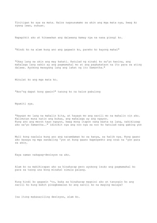 Tinitigan ko sya sa mata. Halos nagsusumamo sa akin ang mga mata nya, hwag ko
syang iwan, sukuan.
Napapikit ako at hinawakan ang dalawang kamay nya na nasa pisngi ko.
"Hindi ko na alam kung ano ang gagawin ko, pareho ko kayong mahal"
"Okay lang sa akin ang may kahati. Katulad ng sinabi ko sa'yo kanina, ang
mahalaga lang sakin ay ang pagmamahal mo at ang pagkakataon na ito para sa ating
dalawa. Ayokong masayang lang ang lahat ng ito Samantha."
Minulat ko ang mga mata ko.
"Ano'ng dapat kong gawin?" tanong ko na halos pabulong
Ngumiti sya.
"Hayaan mo lang na mahalin kita, at hayaan mo ang sarili mo na mahalin rin ako.
Kalimutan muna natin ang bukas, ang mahalaga ay ang ngayon.
Kung ano ang meron tayo ngayon, hwag mong itapon nang basta na lang, nakikiusap
ako sa'yo Samantha.." idinikit nya ang noo nya sa noo ko katulad nang gabing yon
Muli kong naalala kung ano ang naramdaman ko sa kanya, sa halik nya. Kung gaano
ako kasaya ng mga sandaling 'yon at kung gaano kaperpekto ang oras na 'yon para
sa akin.
Kaya naman nakapag-desisyon na ako.
Alam ko na mahihirapan ako sa hinaharap pero ayokong isuko ang pagmamahal ko
para sa taong una kong minahal simula palang.
Kung hindi ko gagawin 'to, baka sa hinaharap magsisi ako at tanungin ko ang
sarili ko kung bakit pinagbawalan ko ang sarili ko na maging malaya?
Isa itong makasariling desisyon, alam ko.
 