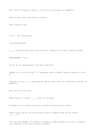 Pero hindi ko kayang itanggi sa sarili ko ang kalayaan na magmahal..
Mahalin ang taong nasa harap ko ngayon..
kahit sandali lang.
Ch.66 - The Transferree
*pzzzzzsssshhhhhh*
=____= Tinignan kong mabuti ang itlog na nilagay ko sa plato. Sunog na naman.
WAAAAAAAAHH!! >0<!!
Kailan ko ba mape-perpekto ang Sunny Side UP?!
"Mommy is a terrible cook!" ^0^ masayang saad ni Angelo habang nakatayo sa tabi
ko
Tinignan ko sya =___=. Nakatungtong sya sa isang silya at nakatingin sa plato na
hawak ko.
Ang sunog na itlog bow.
"Baby Angelo is mean," =____= sabi ko sa kanya
Nilapag ko na sa lamesa ang plato na may tatlong itlog na sunog.
Dapat sunny side up yun kaso parang naging scrambled eggs na sya ngayon.
(__.____")
"I'm not mean Mommy, I'm honest," tumalon si Angelo pababa sa silya at tumakbo
para umupo sa silya nya sa harap ng lamesa
 