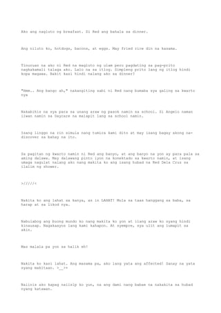 Ako ang nagluto ng breafast. Si Red ang bahala sa dinner.
Ang niluto ko, hotdogs, bacons, at eggs. May fried rice din na kasama.
Tinuruan na ako ni Red na magluto ng ulam pero pagdating sa pag-prito
nagkakamali talaga ako. Lalo na sa itlog. Simpleng prito lang ng itlog hindi
kopa magawa. Bakit kasi hindi nalang ako sa dinner?
"Hmm.. Ang bango ah," nakangiting sabi ni Red nang bumaba sya galing sa kwarto
nya
Nakabihis na sya para sa unang araw ng pasok namin sa school. Si Angelo naman
iiwan namin sa Daycare na malapit lang sa school namin.
Isang linggo na rin simula nang tumira kami dito at may isang bagay akong na-
discover sa bahay na ito.
Sa pagitan ng kwarto namin ni Red ang banyo, at ang banyo na yon ay para pala sa
aming dalawa. May dalawang pinto iyon na konektado sa kwarto namin, at isang
umaga nagulat nalang ako nang makita ko ang isang hubad na Red Dela Cruz sa
ilalim ng shower.
>/////<
Nakita ko ang lahat sa kanya, as in LAHAT! Mula sa taas hanggang sa baba, sa
harap at sa likod nya.
Nabulabog ang buong mundo ko nang makita ko yon at ilang araw ko syang hindi
kinausap. Nagakaayos lang kami kahapon. At syempre, sya ulit ang lumapit sa
akin.
Mas malala pa yon sa halik eh!
Nakita ko kasi lahat. Ang masama pa, ako lang yata ang affected! Sanay na yata
syang makitaan. >__>+
Naiinis ako kapag naiisip ko yun, na ang dami nang babae na nakakita sa hubad
nyang katawan.
 