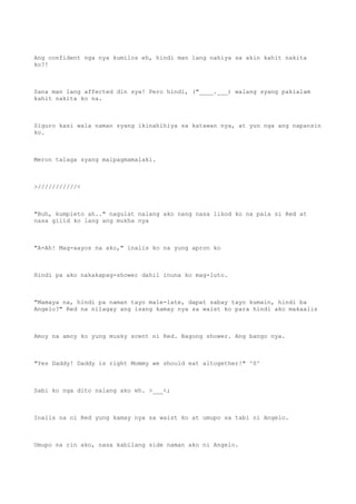 Ang confident nga nya kumilos eh, hindi man lang nahiya sa akin kahit nakita
ko?!
Sana man lang affected din sya! Pero hindi, ("____.___) walang syang pakialam
kahit nakita ko na.
Siguro kasi wala naman syang ikinahihiya sa katawan nya, at yun nga ang napansin
ko.
Meron talaga syang maipagmamalaki.
>///////////<
"Buh, kumpleto ah.." nagulat nalang ako nang nasa likod ko na pala si Red at
nasa gilid ko lang ang mukha nya
"A-Ah! Mag-aayos na ako," inalis ko na yung apron ko
Hindi pa ako nakakapag-shower dahil inuna ko mag-luto.
"Mamaya na, hindi pa naman tayo male-late, dapat sabay tayo kumain, hindi ba
Angelo?" Red na nilagay ang isang kamay nya sa waist ko para hindi ako makaalis
Amoy na amoy ko yung musky scent ni Red. Bagong shower. Ang bango nya.
"Yes Daddy! Daddy is right Mommy we should eat altogether!" ^0^
Sabi ko nga dito nalang ako eh. >___<;
Inalis na ni Red yung kamay nya sa waist ko at umupo sa tabi ni Angelo.
Umupo na rin ako, nasa kabilang side naman ako ni Angelo.
 