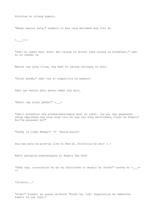 Hinintay ko silang kumain.
"Medyo maalat yata," kumento ni Red nang matikman ang luto ko
=____=++
"Sabi ko naman kasi diba? Ako nalang sa dinner ikaw nalang sa breakfast," sabi
ko at sumubo na
Maalat nga yung itlog, ang dami ko yatang nailagay na salt.
"Hindi pwede," sabi nya at nagpatuloy sa pagkain
Sabi nya maalat pero panay naman ang kain.
"Bakit nga hindi pwede?" =___=
"Dahil breakfast ang pinaka-mahalagang meal sa lahat. Isa pa, mas gaganahan
akong umpisahan ang araw kung luto mo ang una kong matitikman, hindi ba Angelo?
Ano'ng masasabi mo?"
"Daddy is right Mommy!" ^0^ *munch.munch*
Ang aga para sa pick-up line ni Red ah. Kinikilig ba ako? >.>
Bakit palaging sumasangayon si Angelo kay Red?
"Teka nga, sinusuhulan mo ba ng chocolates si Angelo ha Jared?" tanong ko =___=+
++
*Silence...*
"H-Ha?" kunwari pa syang na-shock "Hindi ha, tsk! Imagination mo Samantha,
kumain na nga tayo,"
 