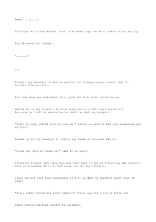 Hmmm.... =____=
Tinitigan ko silang dalawa. Hindi sila makatingin sa akin. Mukha silang guilty.
Ang dalawang ito talaga..
=_______=
***
Tumigil ang sasakyan ni Red sa parking lot ng bago naming school. Ang St.
Lourdes International.
Puro may kaya ang nag-aaral dito, yung iba from other countries pa.
Nakuha ko na ang schedule ko nang unang punta ko dito para mag-enroll.
Ang araw na hindi ko makakalimutan dahil sa dami ng nangyari.
"Gusto mo bang ihatid kita sa room mo?" tanong sa akin ni Red nang pagbuksan ako
ng pinto
Bumaba na ako ng sasakyan at inayos ang hawak sa shoulder bag ko.
"Hindi na, kaya ko naman eh," sabi ko sa kanya
Irregular student ako, nang mag-aral kasi kami ni Red sa france may mga subjects
doon na hinahanap dito. Si Red naman iba rin ang schedule.
Isang subject lang kami magkasama, sa P.E. Sa dami ng subjects bakit kaya PE
lang?
"Sige, sabay tayong mag-lunch mamaya," sinara nya ang pinto ng kotse nya
Sabay kaming naglakad papasok ng building.
 