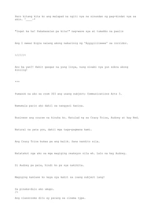 Pero kitang kita ko ang malapad na ngiti nya na sinundan ng pag-kindat nya sa
akin. ^____~*
"Ingat ka ha! Pakakasalan pa kita!" nag-wave sya at tumakbo na paalis
Ang I swear bigla nalang akong nakarinig ng 'Ayyyyiiiieeee' sa corridor.
>/////<
Ano ba yan?! Kahit gasgas na yung linya, nung sinabi nya yun sobra akong
kinilig!
***
Pumasok na ako sa room 303 ang unang subject; Communications Arts 3.
Namumula parin ako dahil sa nangyari kanina.
Business ang course na kinuha ko. Katulad ng sa Crazy Trios, Audrey at kay Red.
Natural na yata yon, dahil mga taga-pagmana kami.
Ang Crazy Trios bukas pa ang balik. Sana nandito sila.
Natatakot nga ako sa mga magiging reaksyon nila eh. Lalo na kay Audrey.
Si Audrey pa pala, hindi ko pa sya nakikita.
Magiging kaklase ko kaya sya kahit sa isang subject lang?
Sa pinaka-dulo ako umupo.
/>
Ang classrooms dito ay parang sa cinema type.
 
