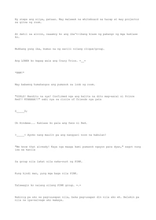By steps ang silya, pataas. May malawak na whiteboard sa harap at may projector
sa gitna ng room.
At dahil sa aircon, naaamoy ko ang iba't-ibang klase ng pabango ng mga kaklase
ko.
Mukhang yung iba, bumuo na ng sarili nilang clique/group.
Ang LONER ko kapag wala ang Crazy Trios. =__=
*BAM!*
May babaeng humahangos ang pumasok sa loob ng room.
"GIRLS! Nandito na sya! Confirmed nga ang balita na dito mag-aaral si Prince
Red!! KYAAAAA!!" sabi nya sa circle of friends nya yata
0_____0;
Oh Hindeee... Kaklase ko pala ang fans ni Red.
>_____< Ayoko nang maulit pa ang nangyari noon na habulan!
"We know that already! Kaya nga maaga kami pumasok ngayon para dyan," sagot nung
isa sa kanila
Sa group nila lahat sila naka-suot ng PINK.
Kung hindi man, yung mga bags nila PINK.
Tatawagin ko nalang silang PINK group. =.=
Nakinig pa ako sa pag-uusapan nila, baka pag-usapan din nila ako eh. Balakin pa
nila na ipa-salvage ako mamaya.
 