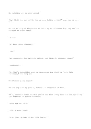 May nakakita kaya sa amin kanina?
"Hmp! Hindi lang yan no! May isa pa akong balita sa inyo!" umupo sya sa spot
nila
Naalala ko tuloy sa kanya bigla si Cheska ng St. Celestine High, ang dakilang
chismosa sa school namin.
"Spill!"
"May bago tayong classmate!"
"Then?"
"Ang yummyneska! Ang balita ko galing syang Japan eh, suuuuuper gwapo!"
"REAAALLLY?!!"
"But that's impossible, hindi na tumatanggap ang school na 'to ng late
enrollees," sabi nung isa
New Student galing Japan?!
Bumilis ang tibok ng puso ko, nahahati sa excitement at kaba.
"Well, classmate natin sya this period. And from a very rich clan daw sya galing
kaya nakalusot sa policy ng school"
"Ganon sya ka-rich?!"
"Yeah! I know right!"
"Oh my gosh! We need to meet this new guy!"
 