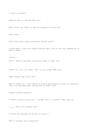 "I know riiiiight!"
Napaisip ako, si Timothy kaya yon?
Bakit hindi nya sinabi sa akin na nakabalik na pala sya?
Hindi kaya...
Hindi kaya balak nyang sorpresahin kaming lahat?!
O baka naman, hindi nya talaga pinaalam dahil alam na nya ang namamagitan sa
amin ni Red?!
Timothy...
Ch.67 - Before They Were Called The Lucky 13 (Part One)
"That's not all, you know," sabi ng isa sa mga PINK girls
"What Jenesa? May iba pa ba?"
"Well I heard na.." said Jenesa na parang may malaking sikreto na sasabihin
"Dito rin pala mag-aaral ang heiress ng Perez Clan"
Sandali silang tumahimik.
"I didn't know na totoo yan, I thought she's in France!" sabi nung isa
=_____= Pano nila nalaman 'yun?
"I heard she married the Prince of Brunei!"
"Wait I thought she's pregnant!"
 