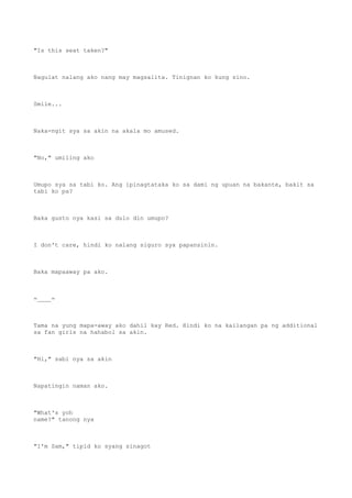 "Is this seat taken?"
Nagulat nalang ako nang may magsalita. Tinignan ko kung sino.
Smile...
Naka-ngit sya sa akin na akala mo amused.
"No," umiling ako
Umupo sya sa tabi ko. Ang ipinagtataka ko sa dami ng upuan na bakante, bakit sa
tabi ko pa?
Baka gusto nya kasi sa dulo din umupo?
I don't care, hindi ko nalang siguro sya papansinin.
Baka mapaaway pa ako.
=____=
Tama na yung mapa-away ako dahil kay Red. Hindi ko na kailangan pa ng additional
sa fan girls na hahabol sa akin.
"Hi," sabi nya sa akin
Napatingin naman ako.
"What's yoh
name?" tanong nya
"I'm Sam," tipid ko syang sinagot
 