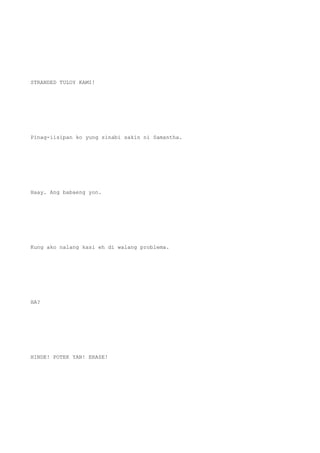 STRANDED TULOY KAMI!
Pinag-iisipan ko yung sinabi sakin ni Samantha.
Haay. Ang babaeng yon.
Kung ako nalang kasi eh di walang problema.
HA?
HINDE! POTEK YAN! ERASE!
 